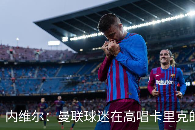 内维尔：曼联球迷在高唱卡里克的歌，因为他们知道未来会发生什么