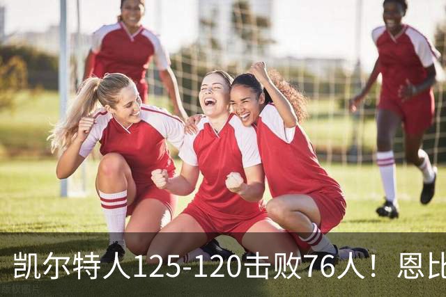 凯尔特人125-120击败76人！恩比德27分，詹姆斯7助，此战看到4个事实