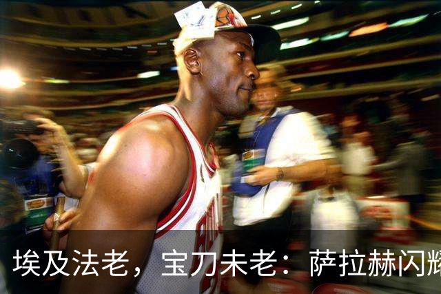 埃及法老，宝刀未老：萨拉赫闪耀欧战，34岁12场10球5助