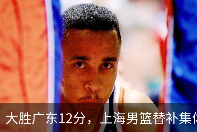 大胜广东12分，上海男篮替补集体爆发，拉塞尔22+5融入体系，李弘权上演隔扣