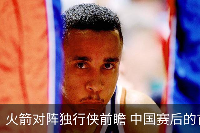 火箭对阵独行侠前瞻 中国赛后的首次交手 双方会带来哪些变化