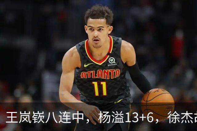 王岚嵚八连中，杨溢13+6，徐杰胡明轩丢技能包仅6分