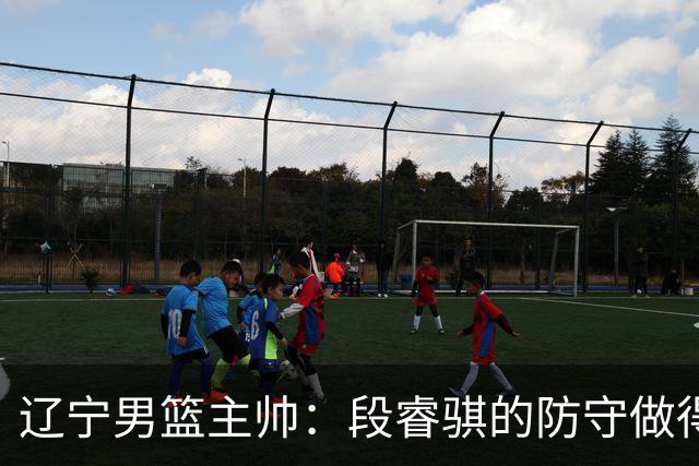 辽宁男篮主帅：段睿骐的防守做得特别好 我们最后时刻稳住了比分