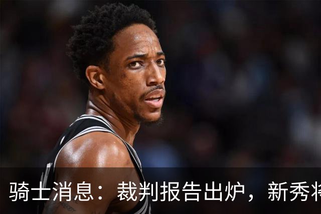 骑士消息：裁判报告出炉，新秀将获重用，战奇才出场更新